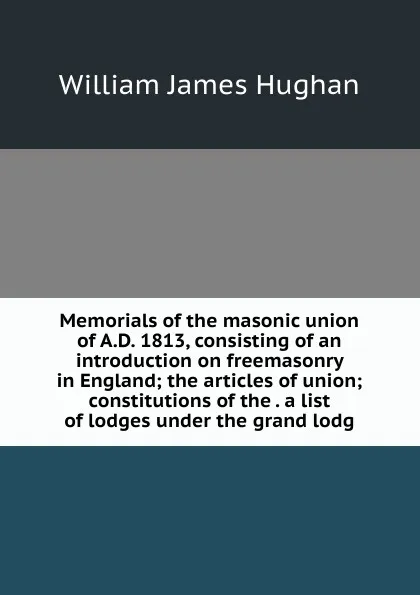 Обложка книги Memorials of the masonic union of A.D. 1813, consisting of an introduction on freemasonry in England; the articles of union; constitutions of the . a list of lodges under the grand lodg, William James Hughan