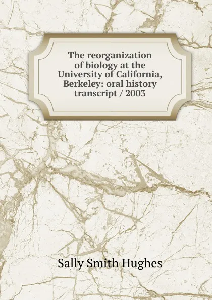 Обложка книги The reorganization of biology at the University of California, Berkeley: oral history transcript / 2003, Sally Smith Hughes