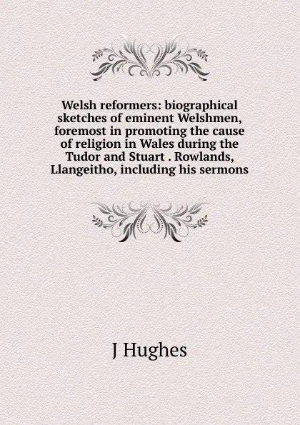 Обложка книги Welsh reformers: biographical sketches of eminent Welshmen, foremost in promoting the cause of religion in Wales during the Tudor and Stuart . Rowlands, Llangeitho, including his sermons, J Hughes