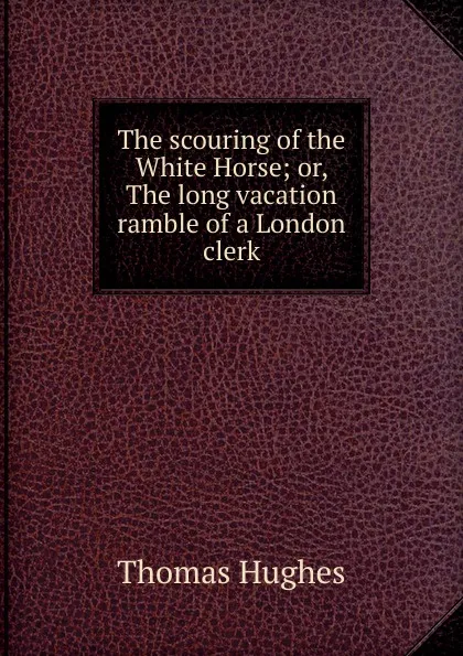 Обложка книги The scouring of the White Horse; or, The long vacation ramble of a London clerk, Thomas Hughes