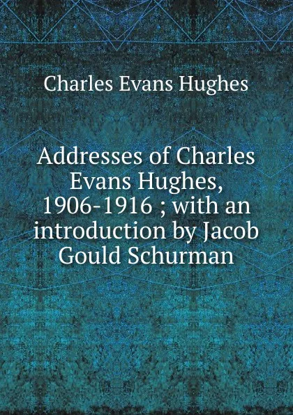 Обложка книги Addresses of Charles Evans Hughes, 1906-1916 ; with an introduction by Jacob Gould Schurman, Charles Evans Hughes