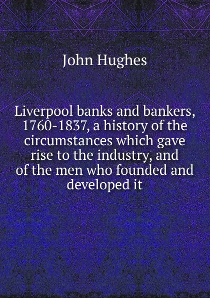 Обложка книги Liverpool banks and bankers, 1760-1837, a history of the circumstances which gave rise to the industry, and of the men who founded and developed it, John Hughes