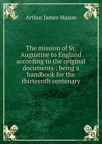 Обложка книги The mission of St. Augustine to England according to the original documents ; being a handbook for the thirteenth centenary, Arthur James Mason