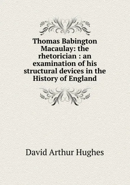 Обложка книги Thomas Babington Macaulay: the rhetorician : an examination of his structural devices in the History of England, David Arthur Hughes