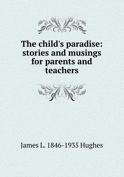 Обложка книги The child.s paradise: stories and musings for parents and teachers, James L. 1846-1935 Hughes