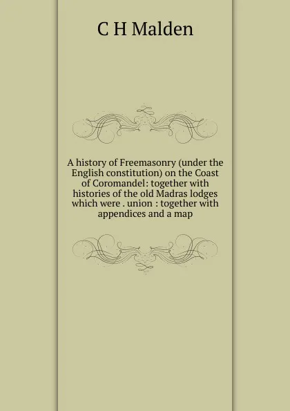 Обложка книги A history of Freemasonry (under the English constitution) on the Coast of Coromandel: together with histories of the old Madras lodges which were . union : together with appendices and a map, C H Malden