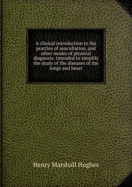 Обложка книги A clinical introduction to the practice of auscultation, and other modes of physical diagnosis: intended to simplify the study of the diseases of the lungs and heart, Henry Marshall Hughes