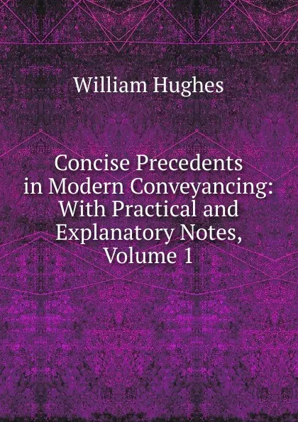 Обложка книги Concise Precedents in Modern Conveyancing: With Practical and Explanatory Notes, Volume 1, Hughes William