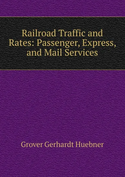 Обложка книги Railroad Traffic and Rates: Passenger, Express, and Mail Services, Grover Gerhardt Huebner