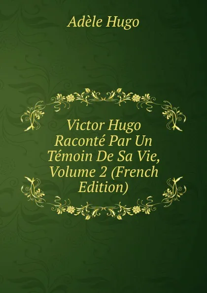 Обложка книги Victor Hugo Raconte Par Un Temoin De Sa Vie, Volume 2 (French Edition), Adèle Hugo