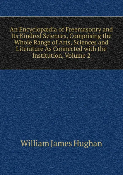 Обложка книги An Encyclopaedia of Freemasonry and Its Kindred Sciences, Comprising the Whole Range of Arts, Sciences and Literature As Connected with the Institution, Volume 2, William James Hughan