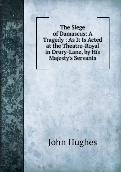 Обложка книги The Siege of Damascus: A Tragedy : As It Is Acted at the Theatre-Royal in Drury-Lane, by His Majesty.s Servants, John Hughes