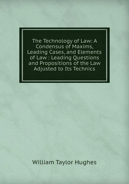 Обложка книги The Technology of Law: A Condensus of Maxims, Leading Cases, and Elements of Law : Leading Questions and Propositions of the Law Adjusted to Its Technics, William Taylor Hughes