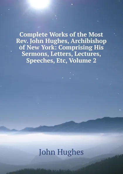 Обложка книги Complete Works of the Most Rev. John Hughes, Archibishop of New York: Comprising His Sermons, Letters, Lectures, Speeches, Etc, Volume 2, John Hughes