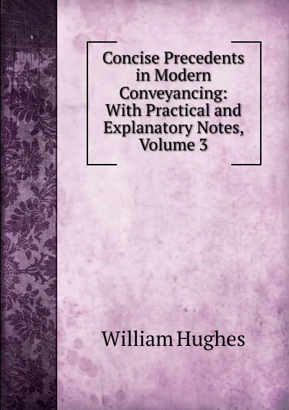 Обложка книги Concise Precedents in Modern Conveyancing: With Practical and Explanatory Notes, Volume 3, Hughes William