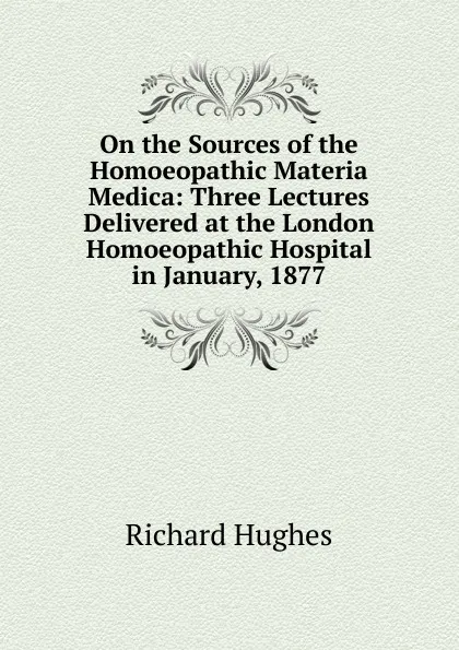 Обложка книги On the Sources of the Homoeopathic Materia Medica: Three Lectures Delivered at the London Homoeopathic Hospital in January, 1877, Richard Hughes