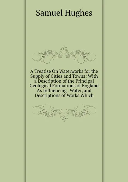 Обложка книги A Treatise On Waterworks for the Supply of Cities and Towns: With a Description of the Principal Geological Formations of England As Influencing . Water, and Descriptions of Works Which, Samuel Hughes