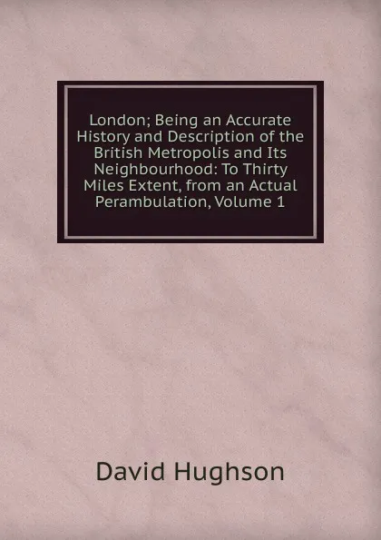 Обложка книги London; Being an Accurate History and Description of the British Metropolis and Its Neighbourhood: To Thirty Miles Extent, from an Actual Perambulation, Volume 1, David Hughson