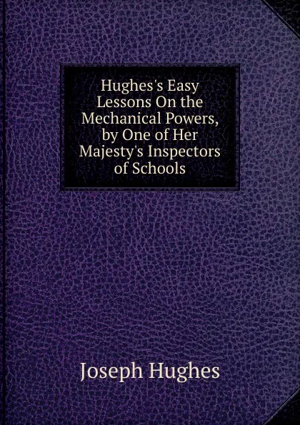 Обложка книги Hughes.s Easy Lessons On the Mechanical Powers, by One of Her Majesty.s Inspectors of Schools, Joseph Hughes