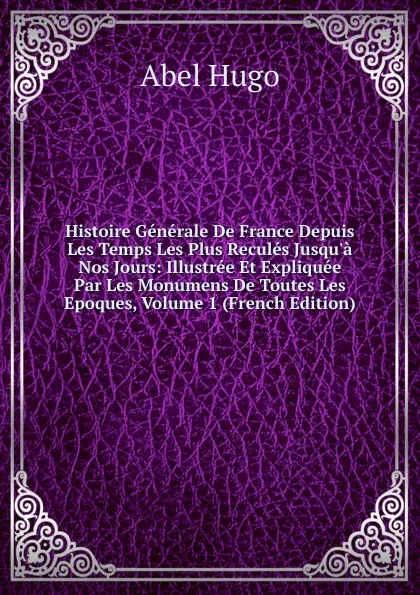 Обложка книги Histoire Generale De France Depuis Les Temps Les Plus Recules Jusqu.a Nos Jours: Illustree Et Expliquee Par Les Monumens De Toutes Les Epoques, Volume 1 (French Edition), Abel Hugo