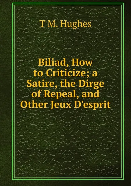 Обложка книги Biliad, How to Criticize; a Satire, the Dirge of Repeal, and Other Jeux D.esprit, T M. Hughes