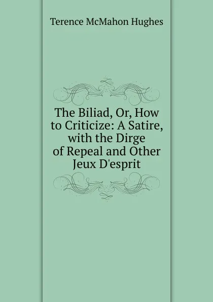 Обложка книги The Biliad, Or, How to Criticize: A Satire, with the Dirge of Repeal and Other Jeux D.esprit, Terence McMahon Hughes