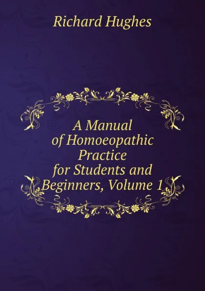 Обложка книги A Manual of Homoeopathic Practice for Students and Beginners, Volume 1, Richard Hughes