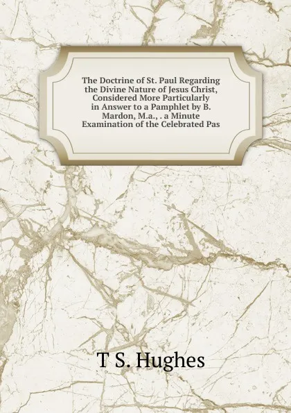 Обложка книги The Doctrine of St. Paul Regarding the Divine Nature of Jesus Christ, Considered More Particularly in Answer to a Pamphlet by B. Mardon, M.a., . a Minute Examination of the Celebrated Pas, T S. Hughes