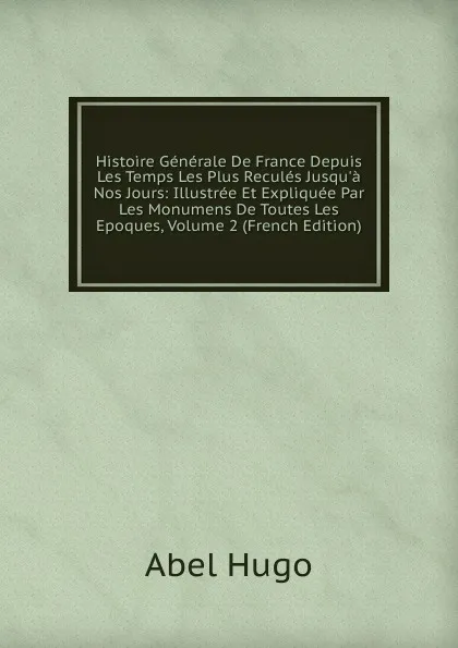 Обложка книги Histoire Generale De France Depuis Les Temps Les Plus Recules Jusqu.a Nos Jours: Illustree Et Expliquee Par Les Monumens De Toutes Les Epoques, Volume 2 (French Edition), Abel Hugo