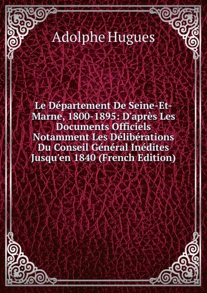 Обложка книги Le Departement De Seine-Et-Marne, 1800-1895: D.apres Les Documents Officiels Notamment Les Deliberations Du Conseil General Inedites Jusqu.en 1840 (French Edition), Adolphe Hugues