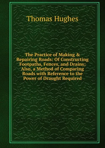 Обложка книги The Practice of Making . Repairing Roads: Of Constructing Footpaths, Fences, and Drains; Also, a Method of Comparing Roads with Reference to the Power of Draught Required., Thomas Hughes