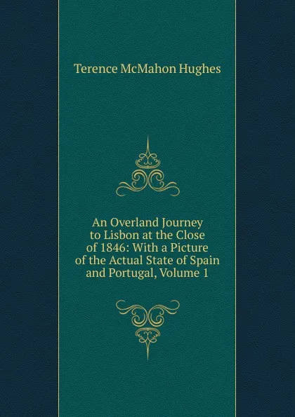 Обложка книги An Overland Journey to Lisbon at the Close of 1846: With a Picture of the Actual State of Spain and Portugal, Volume 1, Terence McMahon Hughes