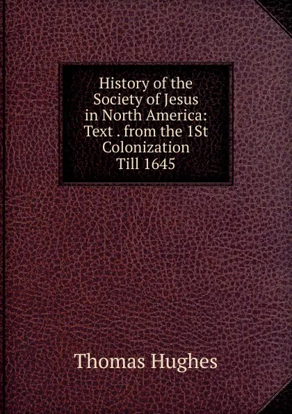 Обложка книги History of the Society of Jesus in North America: Text . from the 1St Colonization Till 1645, Thomas Hughes