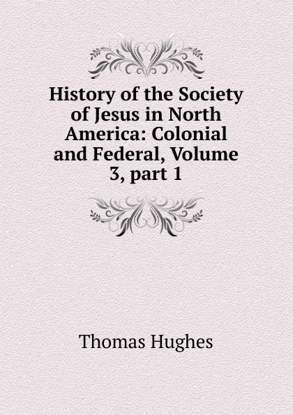 Обложка книги History of the Society of Jesus in North America: Colonial and Federal, Volume 3,.part 1, Thomas Hughes