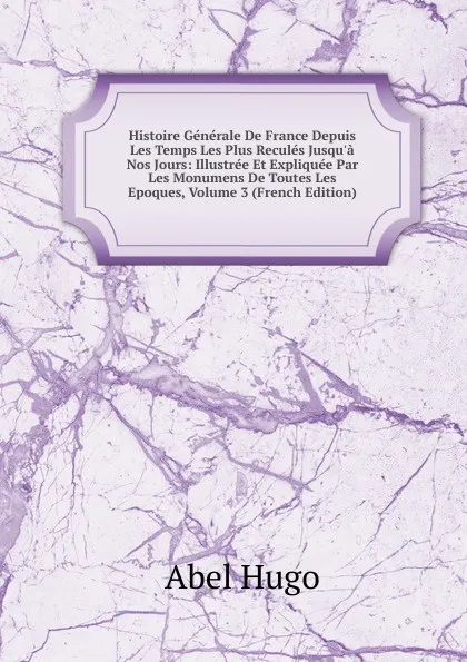 Обложка книги Histoire Generale De France Depuis Les Temps Les Plus Recules Jusqu.a Nos Jours: Illustree Et Expliquee Par Les Monumens De Toutes Les Epoques, Volume 3 (French Edition), Abel Hugo