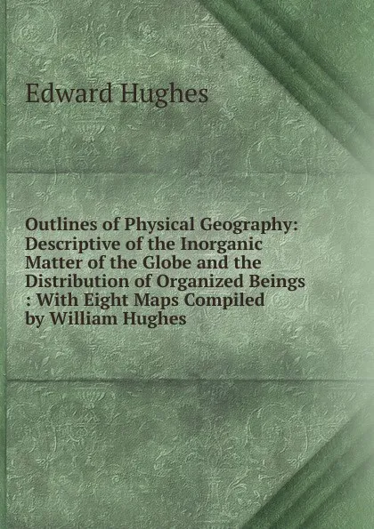 Обложка книги Outlines of Physical Geography: Descriptive of the Inorganic Matter of the Globe and the Distribution of Organized Beings : With Eight Maps Compiled by William Hughes, Edward Hughes