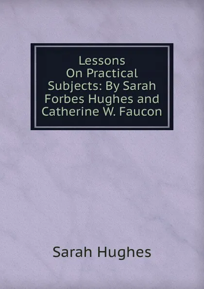 Обложка книги Lessons On Practical Subjects: By Sarah Forbes Hughes and Catherine W. Faucon, Sarah Hughes