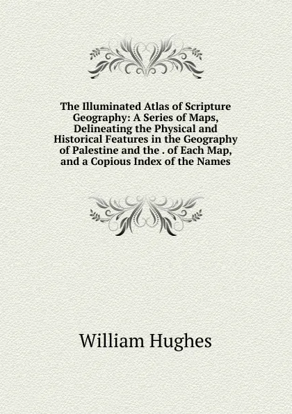 Обложка книги The Illuminated Atlas of Scripture Geography: A Series of Maps, Delineating the Physical and Historical Features in the Geography of Palestine and the . of Each Map, and a Copious Index of the Names, Hughes William