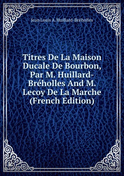 Обложка книги Titres De La Maison Ducale De Bourbon, Par M. Huillard-Breholles And M. Lecoy De La Marche (French Edition), Jean Louis A. Huillard-Bréholles