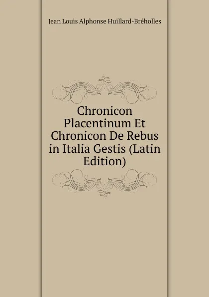 Обложка книги Chronicon Placentinum Et Chronicon De Rebus in Italia Gestis (Latin Edition), Jean Louis Alphonse Huillard-Bréholles