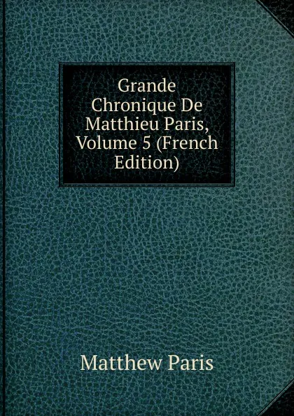 Обложка книги Grande Chronique De Matthieu Paris, Volume 5 (French Edition), Matthew Paris