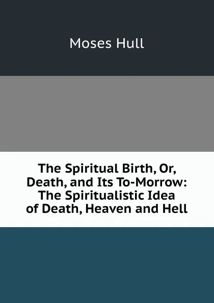 Обложка книги The Spiritual Birth, Or, Death, and Its To-Morrow: The Spiritualistic Idea of Death, Heaven and Hell, Moses Hull