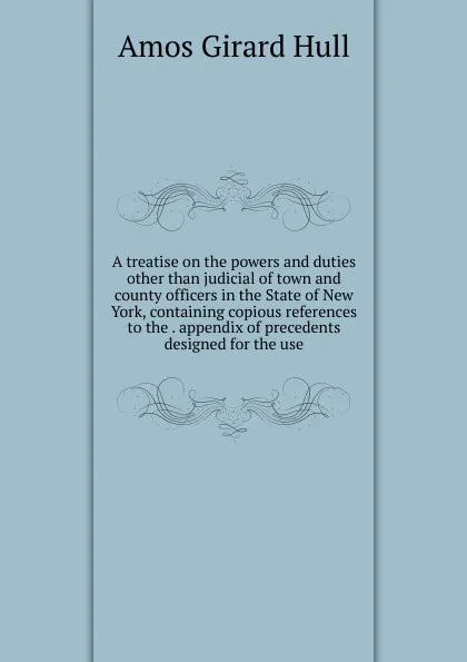 Обложка книги A treatise on the powers and duties other than judicial of town and county officers in the State of New York, containing copious references to the . appendix of precedents designed for the use, Amos Girard Hull