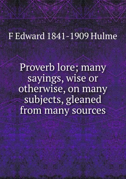 Обложка книги Proverb lore; many sayings, wise or otherwise, on many subjects, gleaned from many sources, F Edward 1841-1909 Hulme