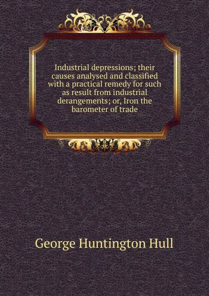 Обложка книги Industrial depressions; their causes analysed and classified with a practical remedy for such as result from industrial derangements; or, Iron the barometer of trade, George Huntington Hull