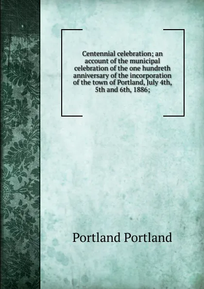 Обложка книги Centennial celebration; an account of the municipal celebration of the one hundreth anniversary of the incorporation of the town of Portland, July 4th, 5th and 6th, 1886;, Portland Portland