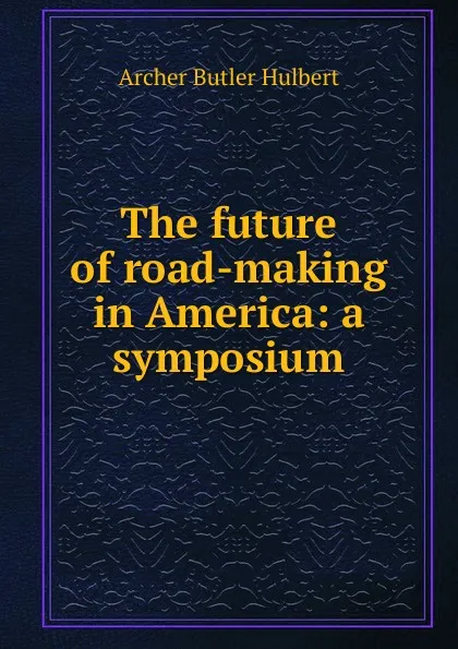 Обложка книги The future of road-making in America: a symposium, Archer Butler Hulbert