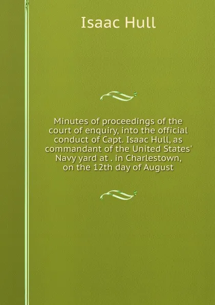 Обложка книги Minutes of proceedings of the court of enquiry, into the official conduct of Capt. Isaac Hull, as commandant of the United States. Navy yard at . in Charlestown, on the 12th day of August, Isaac Hull