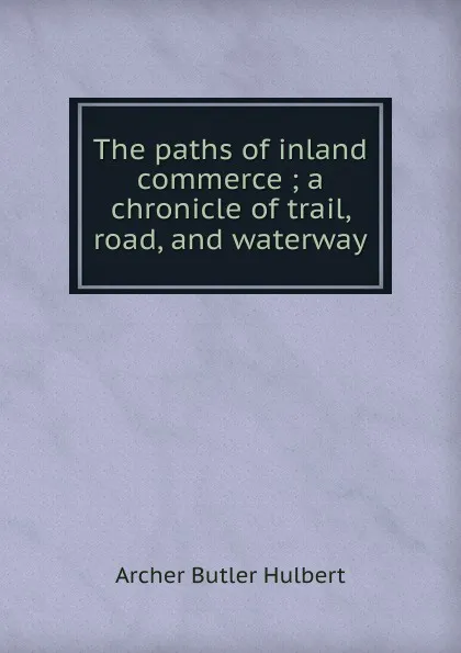 Обложка книги The paths of inland commerce ; a chronicle of trail, road, and waterway, Archer Butler Hulbert