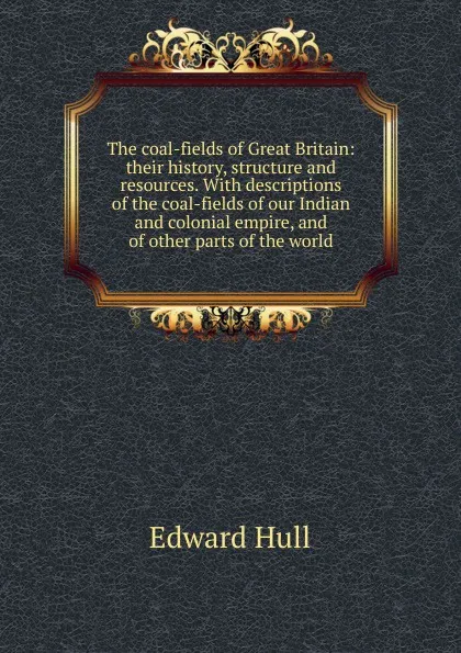 Обложка книги The coal-fields of Great Britain: their history, structure and resources. With descriptions of the coal-fields of our Indian and colonial empire, and of other parts of the world, Hull Edward